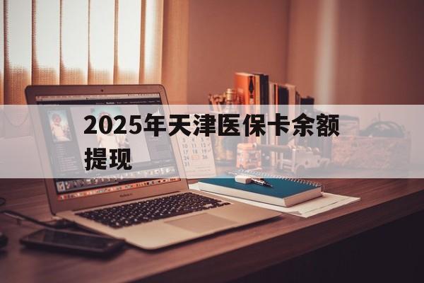 南漳最新2025年天津医保卡余额提现方法分析(最方便真实的南漳2025年天津医保卡余额提现多少方法)