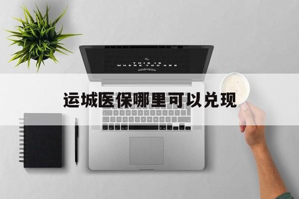 南漳最新运城医保哪里可以兑现方法分析(最方便真实的南漳运城医保中心在哪方法)